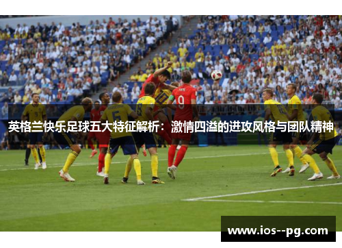 英格兰快乐足球五大特征解析：激情四溢的进攻风格与团队精神