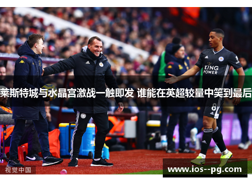 莱斯特城与水晶宫激战一触即发 谁能在英超较量中笑到最后