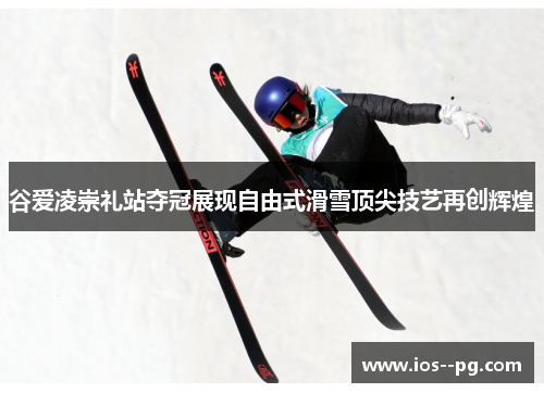谷爱凌崇礼站夺冠展现自由式滑雪顶尖技艺再创辉煌