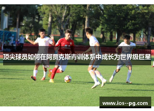 顶尖球员如何在阿贾克斯青训体系中成长为世界级巨星