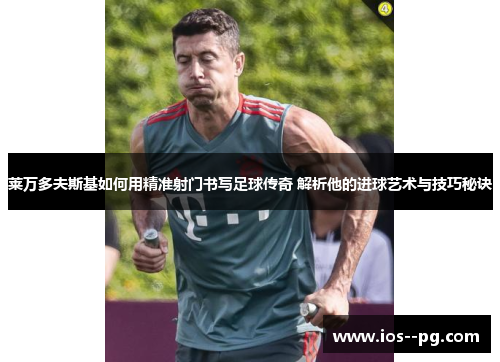 莱万多夫斯基如何用精准射门书写足球传奇 解析他的进球艺术与技巧秘诀