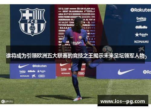 谁将成为引领欧洲五大联赛的竞技之王揭示未来足坛领军人物