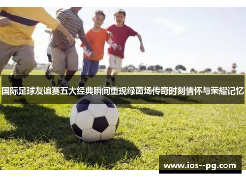 国际足球友谊赛五大经典瞬间重现绿茵场传奇时刻情怀与荣耀记忆