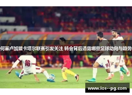 何塞卢加盟卡塔尔联赛引发关注 转会背后透露哪些足球动向与趋势 何塞卢加盟卡塔尔联赛引发关注 转会背后透露哪些足球动向与趋势