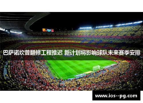 巴萨诺坎普翻修工程推迟 新计划将影响球队未来赛季安排 巴萨诺坎普翻修工程推迟 新计划将影响球队未来赛季安排